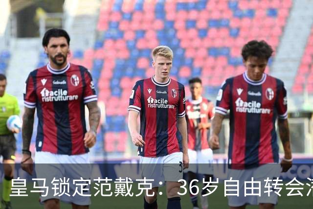 皇马锁定范戴克：36岁自由转会潜力，明年一月可商谈